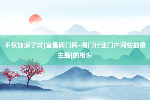 不仅加深了对[宜昌阀门网-阀门行业门户网站酌量主题]的相识